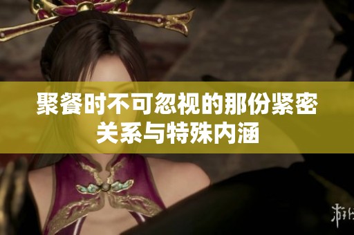 聚餐时不可忽视的那份紧密关系与特殊内涵