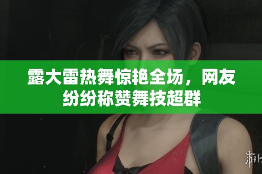 露大雷热舞惊艳全场，网友纷纷称赞舞技超群