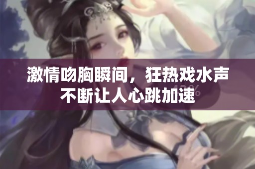 激情吻胸瞬间，狂热戏水声不断让人心跳加速