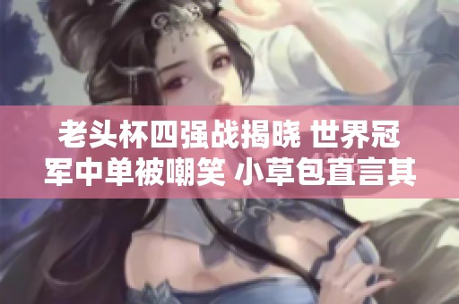 老头杯四强战揭晓 世界冠军中单被嘲笑 小草包直言其表现如同垃圾