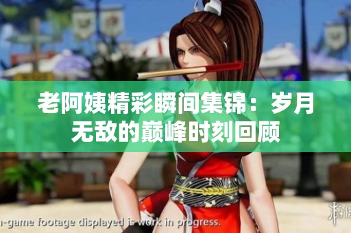 老阿姨精彩瞬间集锦：岁月无敌的巅峰时刻回顾