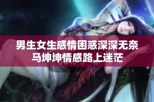 男生女生感情困惑深深无奈马坤坤情感路上迷茫