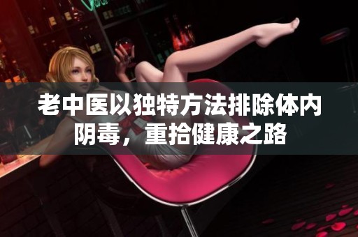 老中医以独特方法排除体内阴毒，重拾健康之路