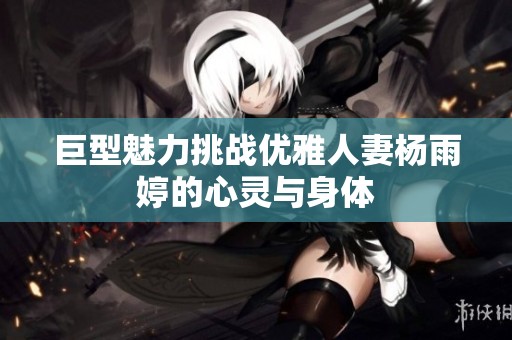 巨型魅力挑战优雅人妻杨雨婷的心灵与身体