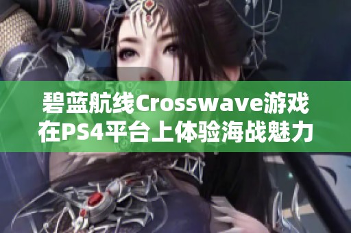 碧蓝航线Crosswave游戏在PS4平台上体验海战魅力的新篇章与玩法揭秘