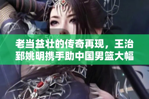 老当益壮的传奇再现，王治郅姚明携手助中国男篮大幅领先，共创辉煌时刻