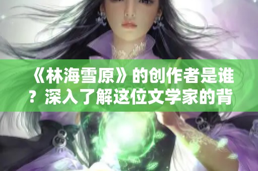 《林海雪原》的创作者是谁？深入了解这位文学家的背景与成就