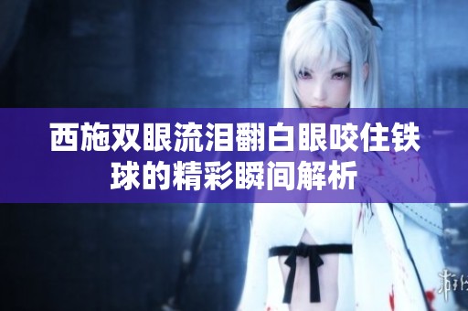西施双眼流泪翻白眼咬住铁球的精彩瞬间解析