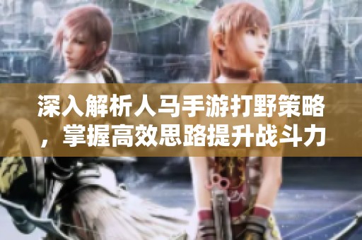 深入解析人马手游打野策略，掌握高效思路提升战斗力的全面指南