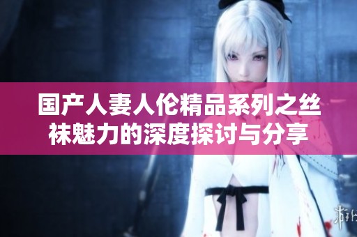 国产人妻人伦精品系列之丝袜魅力的深度探讨与分享