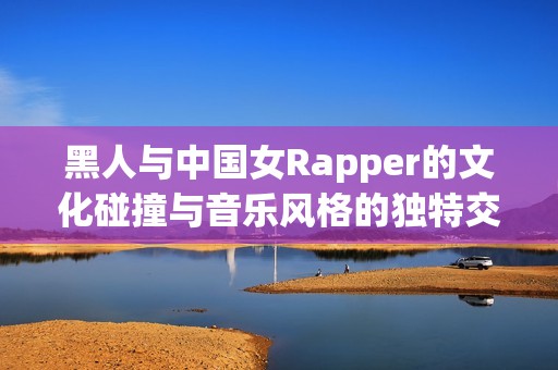 黑人与中国女Rapper的文化碰撞与音乐风格的独特交融