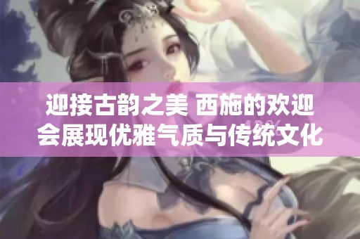 迎接古韵之美 西施的欢迎会展现优雅气质与传统文化传承魅力