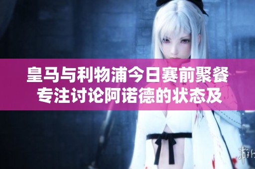 皇马与利物浦今日赛前聚餐 专注讨论阿诺德的状态及应对策略