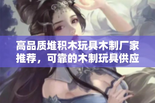 高品质堆积木玩具木制厂家推荐，可靠的木制玩具供应商与企业信息分享