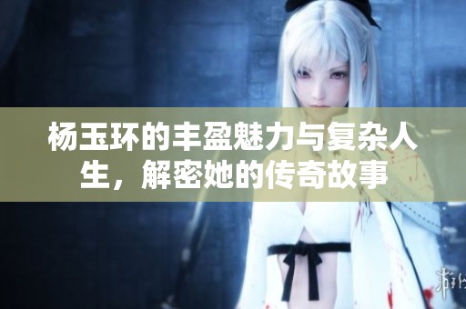 杨玉环的丰盈魅力与复杂人生，解密她的传奇故事