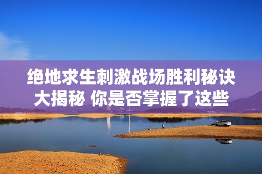 绝地求生刺激战场胜利秘诀大揭秘 你是否掌握了这些关键细节内容