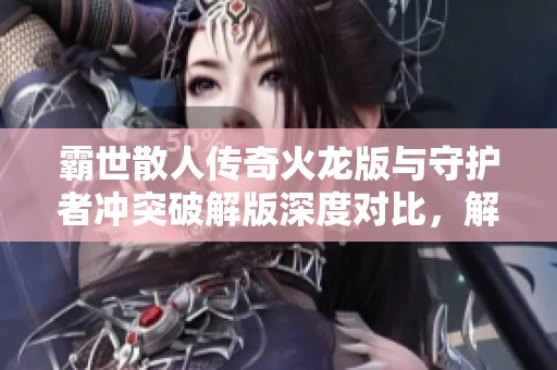 霸世散人传奇火龙版与守护者冲突破解版深度对比，解析精彩特色与玩法乐趣
