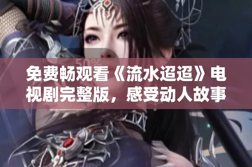 免费畅观看《流水迢迢》电视剧完整版，感受动人故事魅力