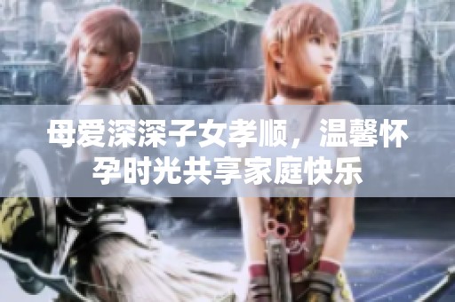母爱深深子女孝顺，温馨怀孕时光共享家庭快乐