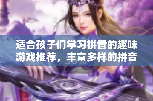 适合孩子们学习拼音的趣味游戏推荐，丰富多样的拼音玩法等你来探索