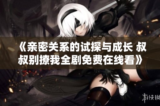 《亲密关系的试探与成长 叔叔别撩我全剧免费在线看》
