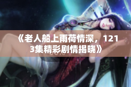 《老人船上雨荷情深，1213集精彩剧情揭晓》
