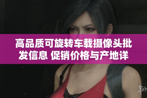 高品质可旋转车载摄像头批发信息 促销价格与产地详解让您轻松选购