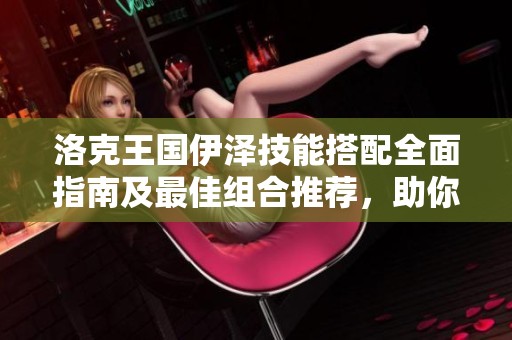 洛克王国伊泽技能搭配全面指南及最佳组合推荐，助你提升战斗实力