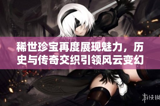 稀世珍宝再度展现魅力，历史与传奇交织引领风云变幻的全新篇章