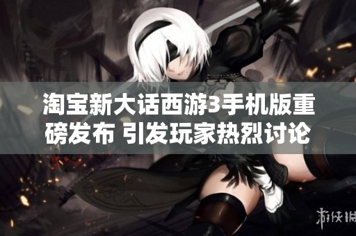 淘宝新大话西游3手机版重磅发布 引发玩家热烈讨论与期待