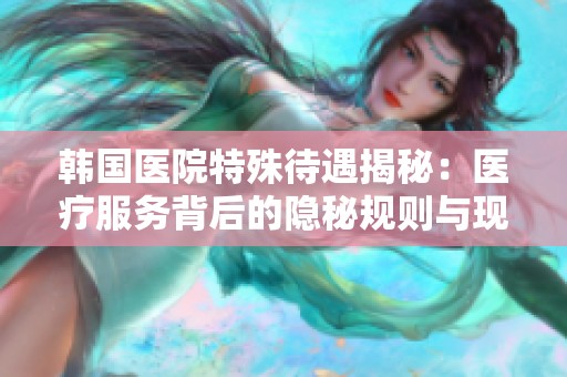 韩国医院特殊待遇揭秘：医疗服务背后的隐秘规则与现象