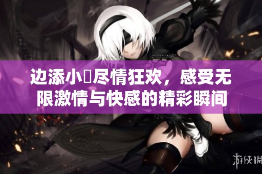 边添小泬尽情狂欢，感受无限激情与快感的精彩瞬间