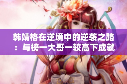 韩婧格在逆境中的逆袭之路：与榜一大哥一较高下成就传奇游戏人生