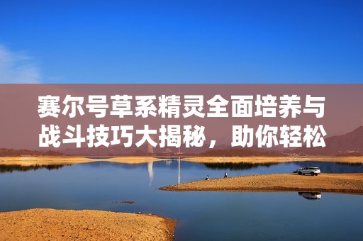 赛尔号草系精灵全面培养与战斗技巧大揭秘，助你轻松制胜对战！