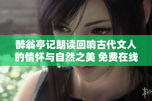 醉翁亭记朗读回响古代文人的情怀与自然之美 免费在线聆听平台推荐