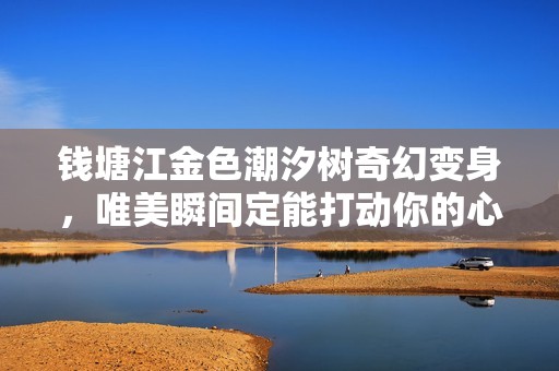 钱塘江金色潮汐树奇幻变身，唯美瞬间定能打动你的心灵与视觉