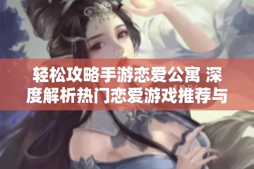 轻松攻略手游恋爱公寓 深度解析热门恋爱游戏推荐与玩法技巧
