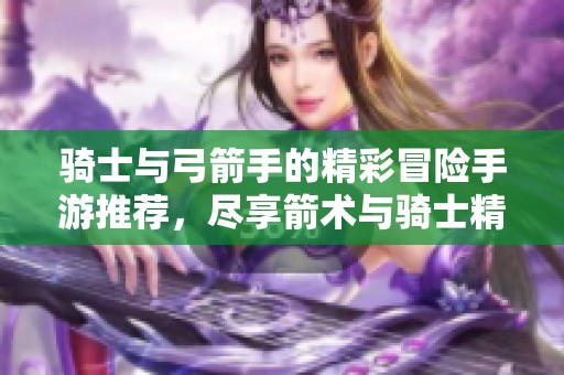骑士与弓箭手的精彩冒险手游推荐，尽享箭术与骑士精神的完美结合