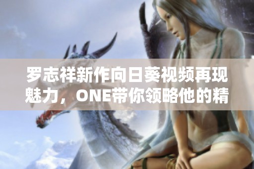 罗志祥新作向日葵视频再现魅力，ONE带你领略他的精彩表现