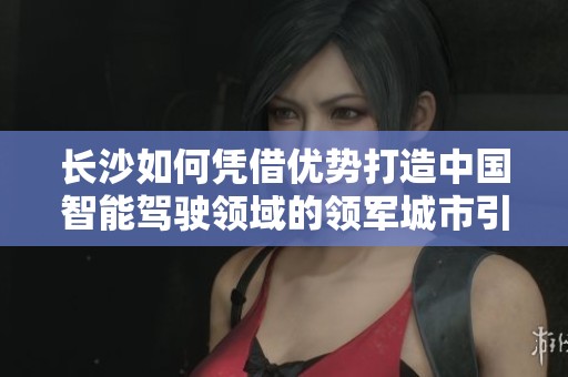 长沙如何凭借优势打造中国智能驾驶领域的领军城市引领未来发展