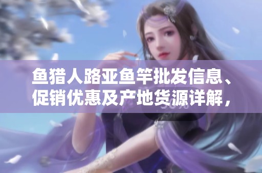 鱼猎人路亚鱼竿批发信息、促销优惠及产地货源详解，助您掌握最佳采购选择
