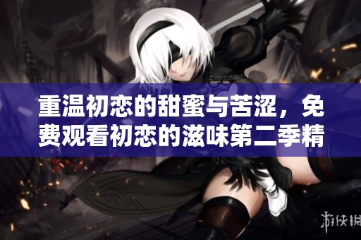 重温初恋的甜蜜与苦涩，免费观看初恋的滋味第二季精彩剧集