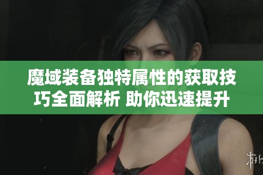 魔域装备独特属性的获取技巧全面解析 助你迅速提升角色战斗力终极揭秘