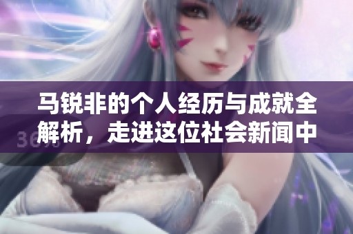马锐非的个人经历与成就全解析，走进这位社会新闻中的闪亮人物