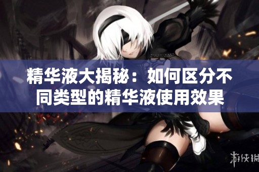 精华液大揭秘：如何区分不同类型的精华液使用效果