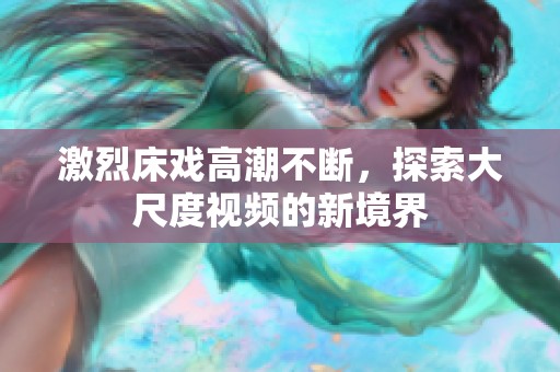 激烈床戏高潮不断，探索大尺度视频的新境界
