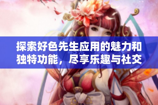 探索好色先生应用的魅力和独特功能，尽享乐趣与社交新体验