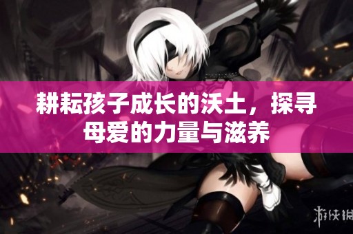 耕耘孩子成长的沃土，探寻母爱的力量与滋养