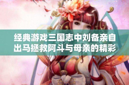 经典游戏三国志中刘备亲自出马拯救阿斗与母亲的精彩故事回顾