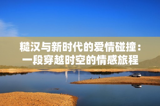 糙汉与新时代的爱情碰撞：一段穿越时空的情感旅程